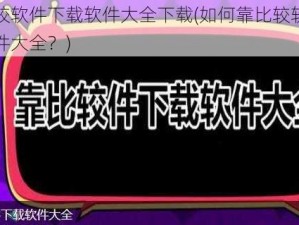 靠比较软件下载软件大全下载(如何靠比较软件下载软件大全？)