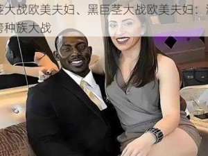 黑巨茎大战欧美夫妇、黑巨茎大战欧美夫妇：激情四溢的跨种族大战