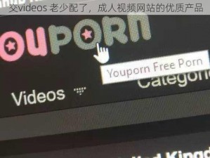 交videos 老少配了，成人视频网站的优质产品