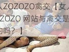 女人ZOZOZO禽交【女人在 ZOZOZO 网站与禽交是真的吗？】