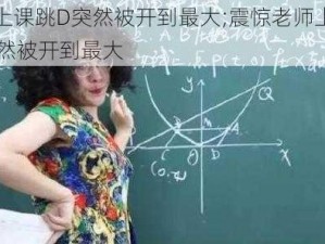 老师上课跳D突然被开到最大;震惊老师上课跳 D 突然被开到最大