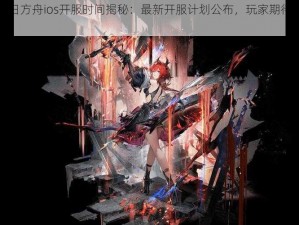 明日方舟ios开服时间揭秘：最新开服计划公布，玩家期待已久