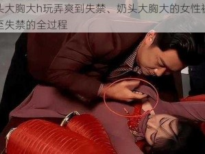 奶头大胸大h玩弄爽到失禁、奶头大胸大的女性被玩弄至失禁的全过程