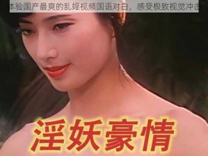 体验国产最爽的乱婬视频国语对白，感受极致视觉冲击