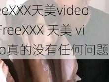 FreeXXX天美video、FreeXXX 天美 video真的没有任何问题吗？