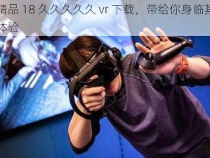 国产精品 18 久久久久久 vr 下载，带给你身临其境的视觉体验