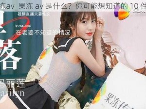 果冻av_果冻 av 是什么？你可能想知道的 10 件事