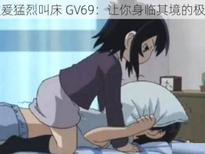 男男做爰猛烈叫床 GV69：让你身临其境的极致体验