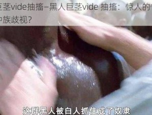 黑人巨茎vide抽搐—黑人巨茎vide 抽搐：惊人的性癖好还是种族歧视？