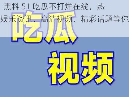 91 黑料 51 吃瓜不打烊在线，热门娱乐资讯、高清视频、精彩话题等你来看