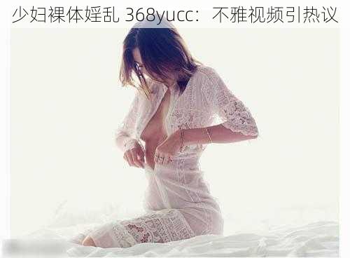 少妇裸体婬乱 368yucc：不雅视频引热议