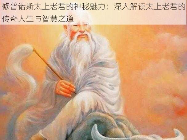 修普诺斯太上老君的神秘魅力：深入解读太上老君的传奇人生与智慧之道