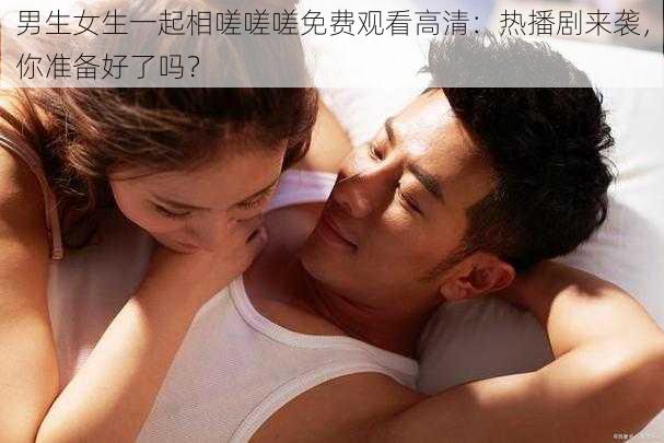 男生女生一起相嗟嗟嗟免费观看高清：热播剧来袭，你准备好了吗？