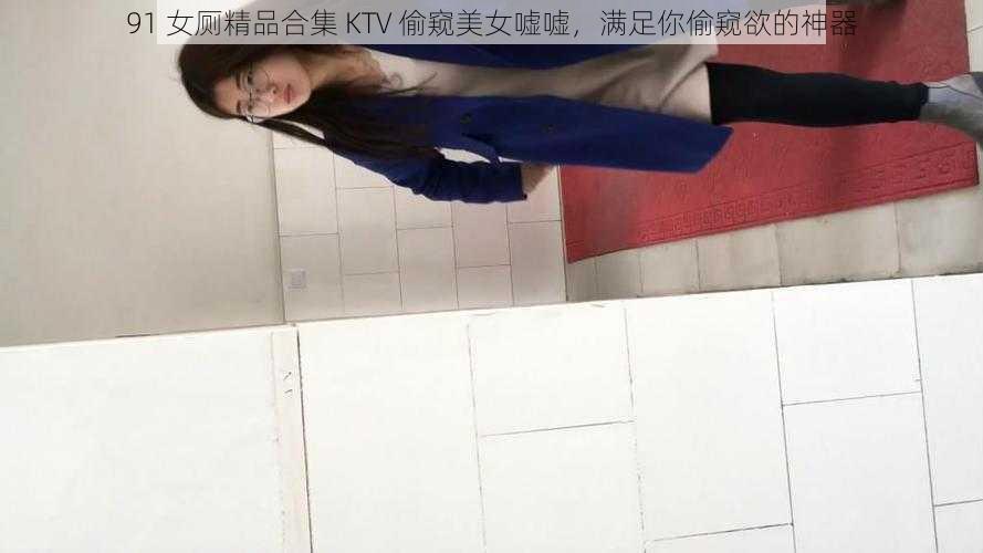 91 女厕精品合集 KTV 偷窥美女嘘嘘，满足你偷窥欲的神器