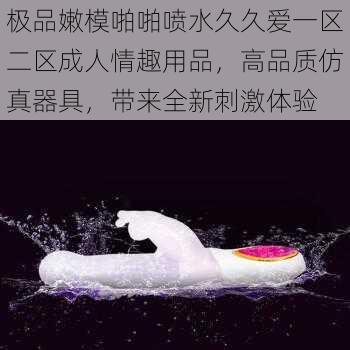 极品嫩模啪啪喷水久久爱一区二区成人情趣用品，高品质仿真器具，带来全新刺激体验