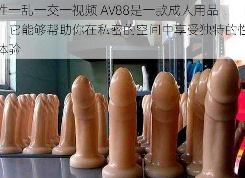 性一乱一交一视频 AV88是一款成人用品，它能够帮助你在私密的空间中享受独特的性体验