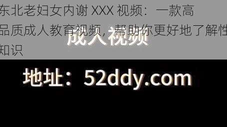 东北老妇女内谢 XXX 视频：一款高品质成人教育视频，帮助你更好地了解性知识