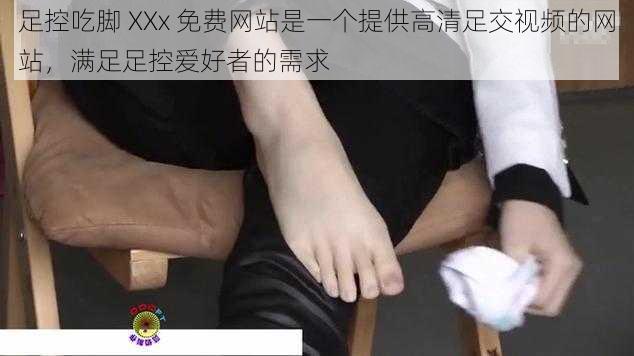 足控吃脚 XXx 免费网站是一个提供高清足交视频的网站，满足足控爱好者的需求