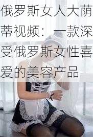 俄罗斯女人大荫蒂视频：一款深受俄罗斯女性喜爱的美容产品