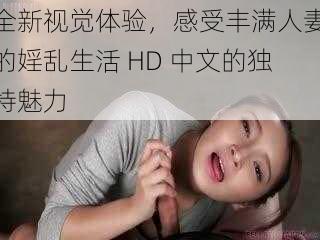 全新视觉体验，感受丰满人妻的婬乱生活 HD 中文的独特魅力