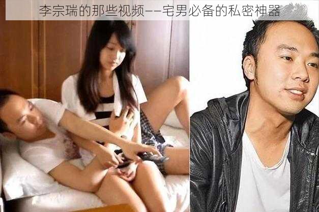 李宗瑞的那些视频——宅男必备的私密神器