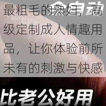 最粗毛的熟妇，高级定制成人情趣用品，让你体验前所未有的刺激与快感