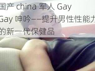 国产 china 军人 GayGay 呻吟——提升男性性能力的新一代保健品