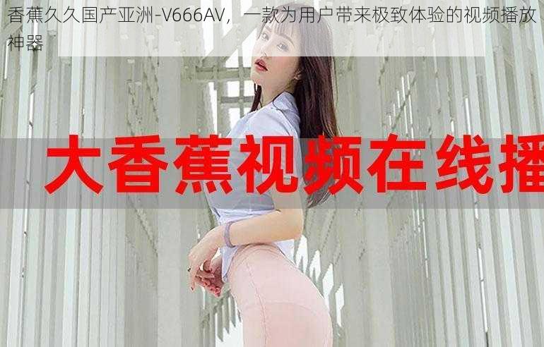 香蕉久久国产亚洲-V666AV，一款为用户带来极致体验的视频播放神器