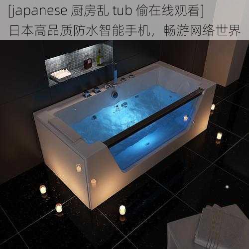 [japanese 厨房乱 tub 偷在线观看]日本高品质防水智能手机，畅游网络世界