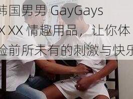 韩国男男 GayGaysⅩXX 情趣用品，让你体验前所未有的刺激与快乐