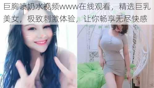 巨胸喷奶水视频www在线观看，精选巨乳美女，极致刺激体验，让你畅享无尽快感