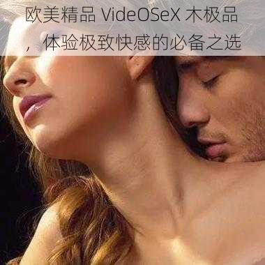 欧美精品 VideOSeX 木极品，体验极致快感的必备之选