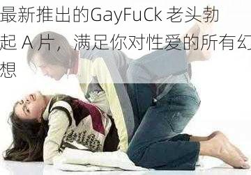 最新推出的GayFuCk 老头勃起 A 片，满足你对性爱的所有幻想