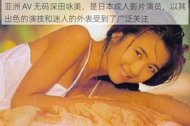 亚洲 AV 无码深田咏美，是日本成人影片演员，以其出色的演技和迷人的外表受到了广泛关注