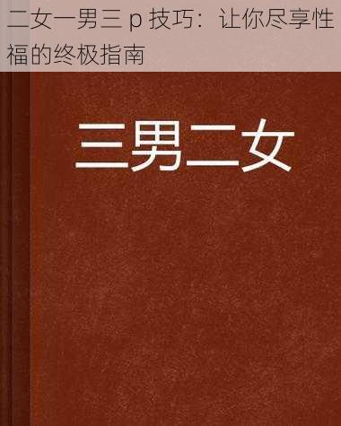 二女一男三 p 技巧：让你尽享性福的终极指南