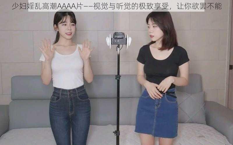 少妇婬乱高潮AAAA片——视觉与听觉的极致享受，让你欲罢不能