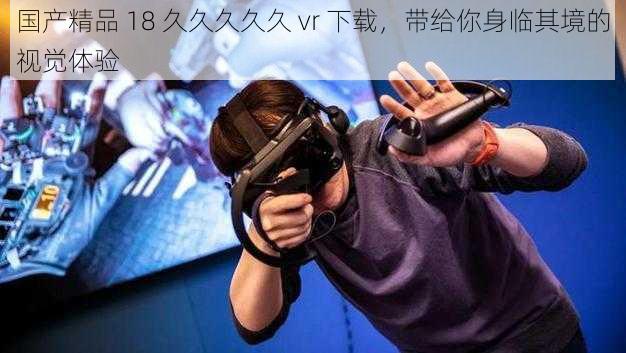 国产精品 18 久久久久久 vr 下载，带给你身临其境的视觉体验