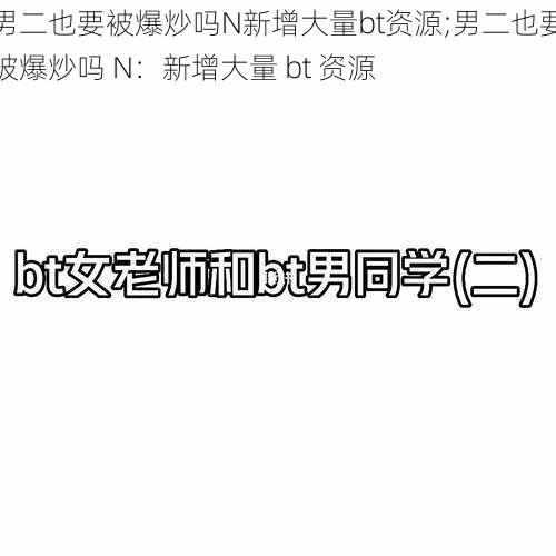 男二也要被爆炒吗N新增大量bt资源;男二也要被爆炒吗 N：新增大量 bt 资源