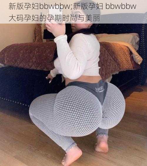 新版孕妇bbwbbw;新版孕妇 bbwbbw 大码孕妇的孕期时尚与美丽