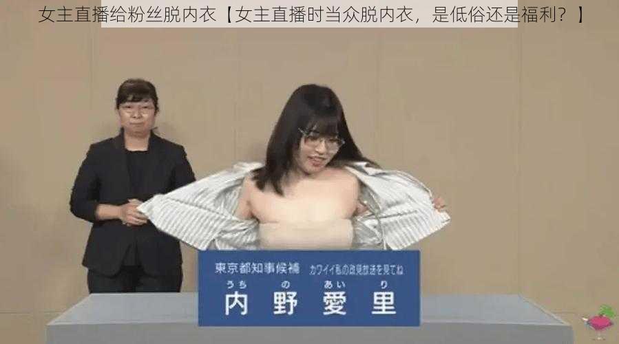 女主直播给粉丝脱内衣【女主直播时当众脱内衣，是低俗还是福利？】