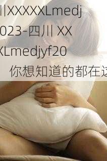 四川XXXXXLmedjyf2023-四川 XXXXXLmedjyf2023：你想知道的都在这里