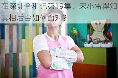 在深圳合租记第19集、宋小雷得知真相后会如何面对？