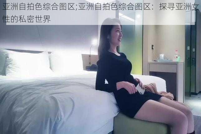 亚洲自拍色综合图区;亚洲自拍色综合图区：探寻亚洲女性的私密世界