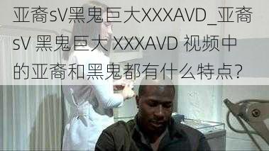 亚裔sV黑鬼巨大XXXAVD_亚裔 sV 黑鬼巨大 XXXAVD 视频中的亚裔和黑鬼都有什么特点？