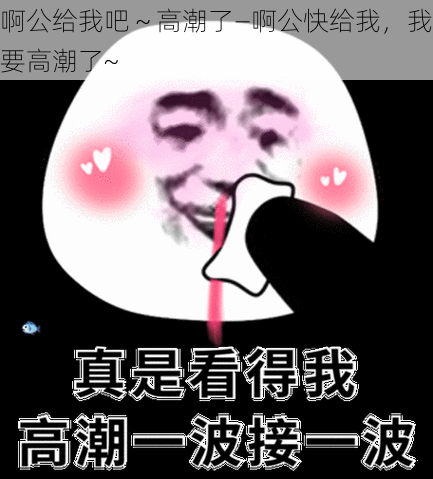 啊公给我吧～高潮了—啊公快给我，我要高潮了~