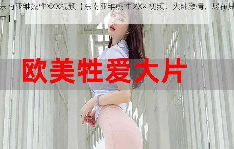 东南亚雏姣性XXX视频【东南亚雏姣性 XXX 视频：火辣激情，尽在其中】