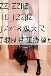 JIZZJIZZJIZZ18_JIZZJIZZJIZZ18 级大尺度限制片在线播放