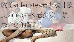 欧美videostes老少欢【欧美videostes 老少欢：禁忌之恋的背后】