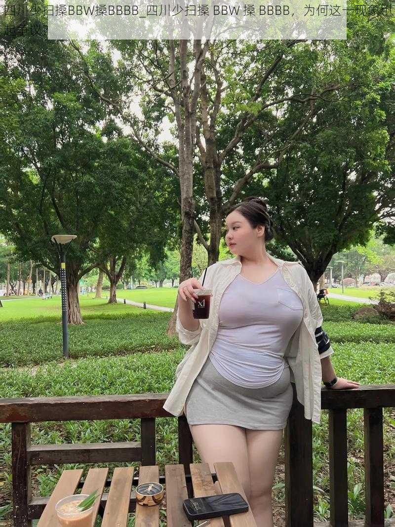 四川少扫搡BBW搡BBBB_四川少扫搡 BBW 搡 BBBB，为何这一现象引起争议？