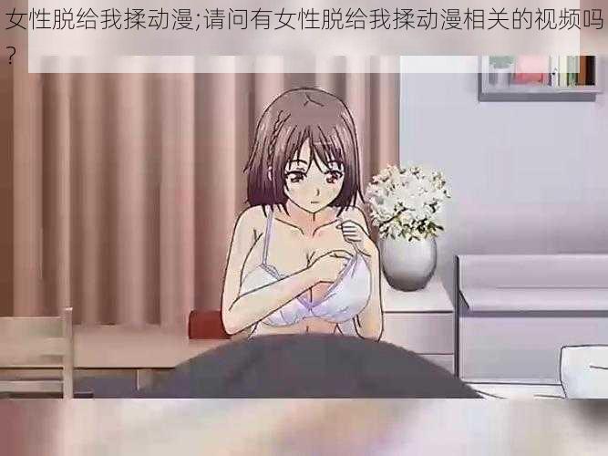 女性脱给我揉动漫;请问有女性脱给我揉动漫相关的视频吗？